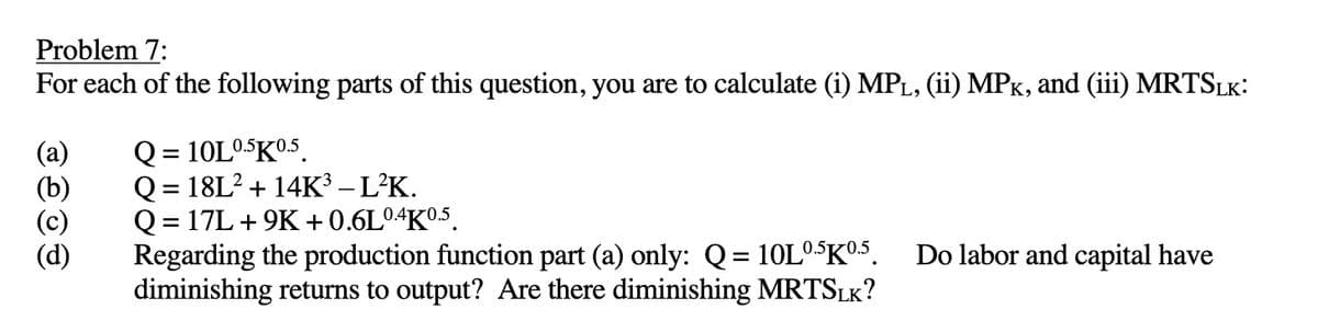 Problem 7:
For each of the following parts of this question, you are to calculate (i) MPL, (ii) MPK, and (iii) MRTSLK:
(a)
OOO
Q = 10L0.5K0.5
Q = 18L² + 14K³ - L²K.
Q = 17L +9K+0.6L0.4K0.5
Regarding the production function part (a) only: Q = 10L0.5K0.5. Do labor and capital have
diminishing returns to output? Are there diminishing MRTSLK?