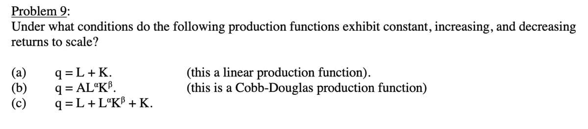 Problem 9:
Under what conditions do the following production functions exhibit constant, increasing, and decreasing
returns to scale?
(a)
(b)
3
q=L+ K.
q=AL KB.
q = L + LºK³ + K.
(this a linear production function).
(this is a Cobb-Douglas production function)