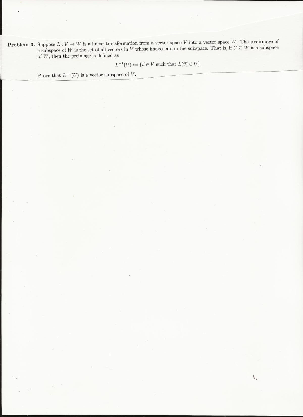 Problem 3. Suppose L: V W is a linear transformation from a vector space V into a vector space W. The preimage of
a subspace of W is the set of all vectors in V whose images are in the subspace. That is, if U C W is a subspace
of W, then the preimage is defined as
L-(U) := {v E V such that L(7) EU}.
Prove that L-U) is a vector subspace of V.
