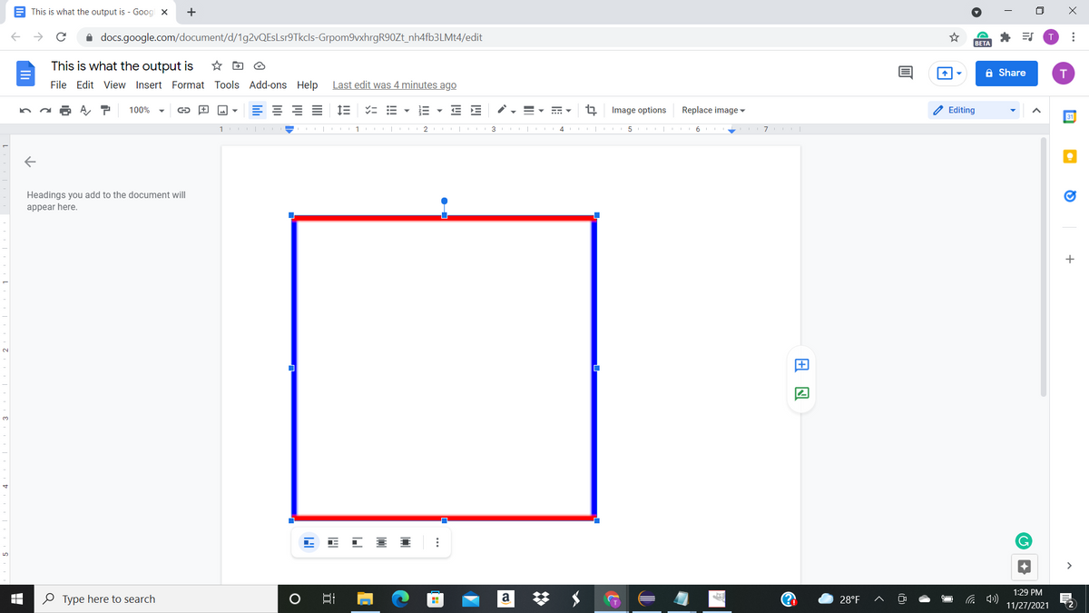 E This is what the output is - Goog x
+
i docs.google.com/document/d/1g2vQEsLsr9Tkcls-Grpom9vxhrgR90Zt_nh4fb3LMt4/edit
* ES
T
BETA
This is what the output is
☆回 @
A Share
File Edit View Insert Format Tools Add-ons Help
Last edit was 4 minutes ago
100%
E E
Image options
Replace image ▼
O Editing
31
1
1 | III 2 II| 3
4
5 |
6.
Headings you add to the document will
appear here.
+
2.
3.
>
1:29 PM
O Type here to search
a
28°F
11/27/2021
...
