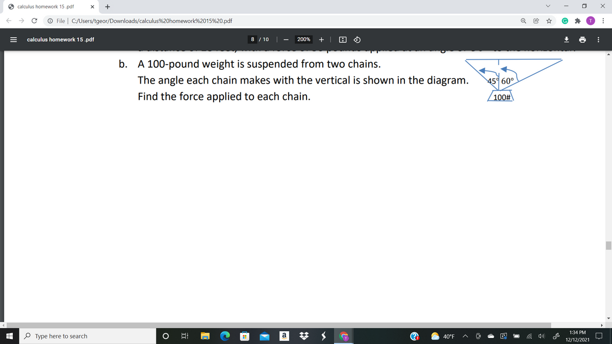 O calculus homework 15 .pdf
O File | C:/Users/tgeor/Downloads/calculus%20homework%2015%20.pdf
calculus homework 15 .pdf
8 / 10
200%
+
b. A 100-pound weight is suspended from two chains.
The angle each chain makes with the vertical is shown in the diagram.
45° 60°
Find the force applied to each chain.
100#
1:34 PM
梦 メ
O Type here to search
a
40°F
12/12/2021
>
...
...
+
II
