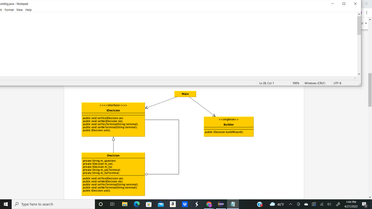 untAlg.java - Notepad
it Format View Help
Ln 28, Col 1
100%
Windows (CRLF)
UTF-8
Main
<<<<interface>>>>
IDecision
public void setYes(IDecision yes
public void setNo(IDecision no);
public void setYesTerminal(String terminal);
public void setNOTerminal(String terminal);
public IDecision ask();
<<singleton>>
Builder
public IDecision buildWizard0;
Decision
private String m_question;
private IDecision m_yes;
private IDecision m_no;
private String m_yes Terminal;
private String m_noTerminal;
public void setYes(IDecision yes
public void setNo(IDecision no);
public void setYesTerminal(String terminal);
public void setNo Terminal(String terminal);
public IDecision ask();
1:44 PM
O Type here to search
a
46°F
4/27/2022
