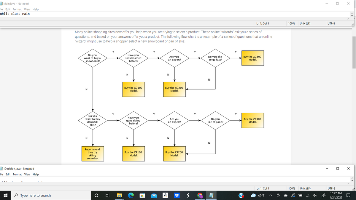 Main.java - Notepad
ile Edit Format View Help
ublic class Main
Ln 1, Col 1
100%
Unix (LF)
UTF-8
Many online shopping sites now offer you help when you are trying to select a product. These online "wizards" ask you a series of
questions, and based on your answers offer you a product. The following flow chart is an example of a series of questions that an online
"wizard" might use to help a shopper select a new snowboard or pair of skis:
Y
Do you
want to buy a
snowboard?
Have you
snowboarded
before?
Are you
an expert?
Do you like
to go fast?
Buy the XG300
Model.
N
N
Buy the XG100
Model.
Buy the XG200
Model.
N
Y
Do you
want to buy
downhill
skis?
Have you
gone skiing
before?
Are you
an expert?
Do you
like to jump?
Buy the ZR300
Model.
N
Recommend
they try
skiing
someday.
Buy the ZR100
Model.
Buy the ZR200
Model.
IDecision.java - Notepad
ile Edit Format View Help
Ln 1, Col 1
100%
Unix (LF)
UTF-8
10:27 AM
O Type here to search
a
49°F
4/24/2022
