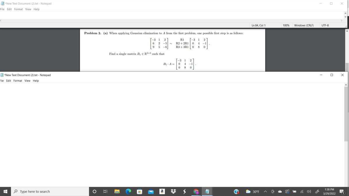 *New Text Document (2).txt - Notepad
File Edit Format View Help
Ln 84, Col 1
100%
Windows (CRLF)
UTF-8
Problem 2. (a) When applying Gaussian elimination to A from the first problem, one possible first step is as follows:
[-3
R2 + 2R1
R3 + 3R1
R1
-3
6.
1
1
2
-5
4
-1
9
-6
Find a single matrix B1 E R3x3 such that
-3 1
2
B1. A =
4
-1
8
*New Text Document (2).txt - Notepad
File Edit Format View Help
1:38 PM
O Type here to search
a
30°F
3/29/2022
(1
