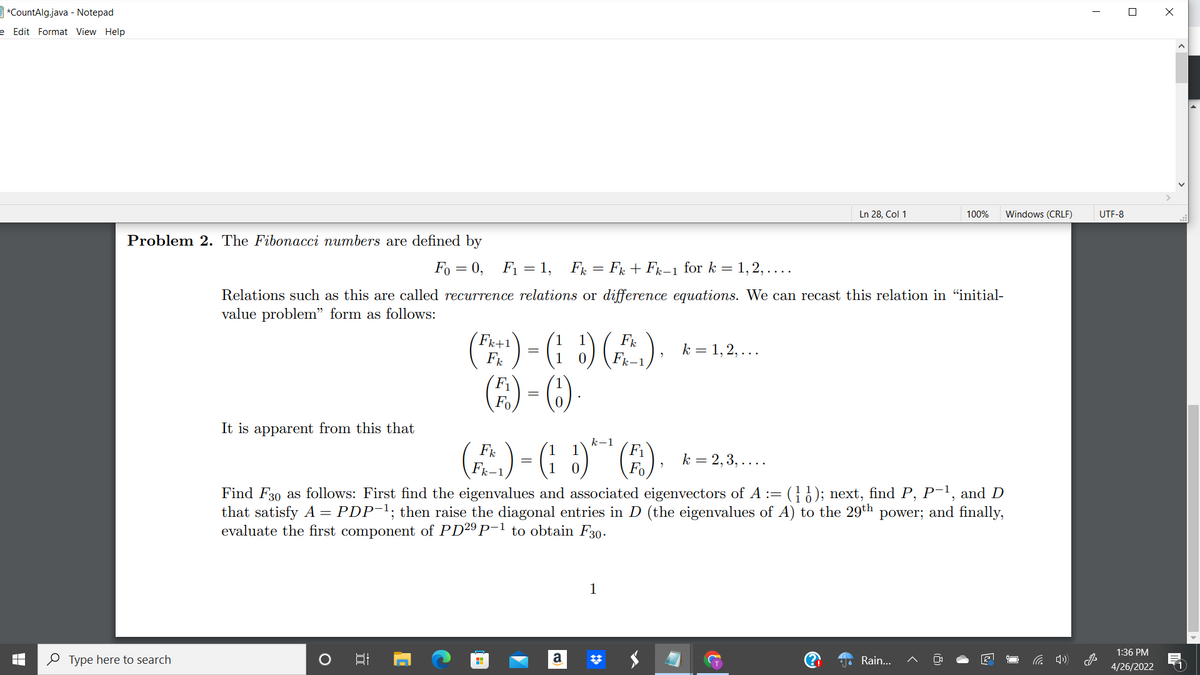 ] *CountAlg.java - Notepad
e Edit Format View Help
Ln 28, Col 1
100%
Windows (CRLF)
UTF-8
Problem 2. The Fibonacci numbers are defined by
Fo = 0, F1 = 1, F = Fr + Fx-1 for k = 1, 2, ....
Relations such as this are called recurrence relations or difference equations. We can recast this relation in "initial-
value problem" form as follows:
() - ( :) (A).
(E) - ()
Fk+1
1
Fk
k = 1, 2, ...
k-1
It is apparent from this that
(2)-G )" (E).
k-1
F1
(A).
Fk
k = 2,3, ....
Find F30 as follows: First find the eigenvalues and associated eigenvectors of A := (}); next, find P, P-1, and D
that satisfy A = PDP-1; then raise the diagonal entries in D (the eigenvalues of A) to the 29th power; and finally,
evaluate the first component of PD29 P-1 to obtain F30.
1
1:36 PM
0 Type here to search
a
Rain...
后 )
4/26/2022
(1
