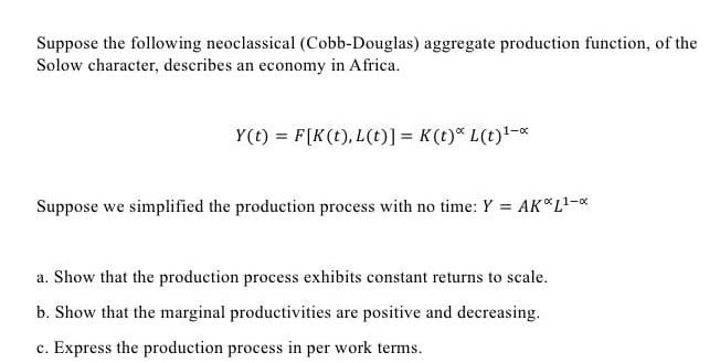 Suppose the following neoclassical (Cobb-Douglas) aggregate production function, of the
Solow character, describes an economy in Africa.
Y(t)= F[K(t), L(t)] = K (t) L(t)¹-x
Suppose we simplified the production process with no time: Y = AK*L¹-*
a. Show that the production process exhibits constant returns to scale.
b. Show that the marginal productivities are positive and decreasing.
c. Express the production process in per work terms.