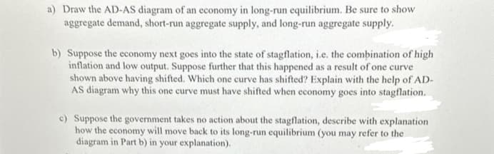 a) Draw the AD-AS diagram of an economy in long-run equilibrium. Be sure to show
aggregate demand, short-run aggregate supply, and long-run aggregate supply.
b) Suppose the economy next goes into the state of stagflation, i.e. the combination of high
inflation and low output. Suppose further that this happened as a result of one curve
shown above having shifted. Which one curve has shifted? Explain with the help of AD-
AS diagram why this one curve must have shifted when economy goes into stagflation.
c) Suppose the government takes no action about the stagflation, describe with explanation
how the economy will move back to its long-run equilibrium (you may refer to the
diagram in Part b) in your explanation).