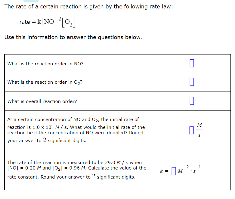 The rate of a certain reaction is given by the following rate law:
rate = k[NO] [0,]
Use this information to answer the questions below.
What is the reaction order in NO?
What is the reaction order in O2?
What is overall reaction order?
At a certain concentration of NO and 02, the initial rate of
M
reaction is 1.0 x 104 M / s. What would the initial rate of the
reaction be if the concentration of NO were doubled? Round
-
your answer to 2 significant digits.
The rate of the reaction is measured to be 29.0M/ s when
[NO] = 0.20 M and [02] = 0.96 M. Calculate the value of the
-2
-1
- M
k
rate constant. Round your answer to 2 significant digits.
