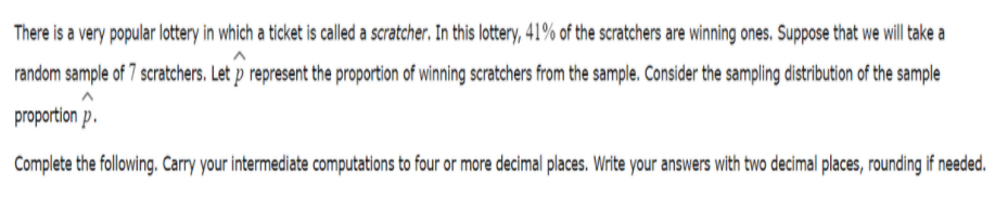 There is a very popular lottery in which a ticket is called a scratcher. In this lottery, 41% of the scratchers are winning ones. Suppose that we will take a
random sample of 7 scratchers. Let p represent the proportion of winning scratchers from the sample. Consider the sampling distribution of the sample
proportion p.
Complete the following. Carry your intermediate computations to four or more decimal places. Write your answers with two decimal places, rounding if needed.
