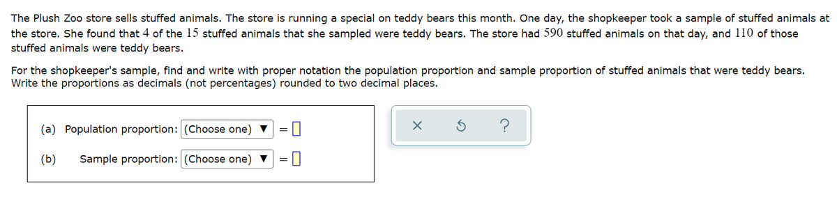 The Plush Zo store sells stuffed animals. The store is running a special on teddy bears this month. One day, the shopkeeper took a sample of stuffed animals at
the store. She found that 4 of the 15 stuffed animals that she sampled were teddy bears. The store had 590 stuffed animals on that day, and 110 of those
stuffed animals were teddy bears.
For the shopkeeper's sample, find and write with proper notation the population proportion and sample proportion of stuffed animals that were teddy bears.
Write the proportions as decimals (not percentages) rounded to two decimal places.
(a) Population proportion: (Choose one) V
?
(b)
Sample proportion: (Choose one) ▼
