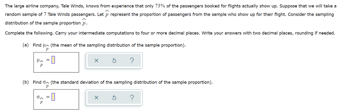 The large airline company, Tale Winds, knows from experience that only 73% of the passengers booked for flights actually show up. Suppose that we will take a
random sample of 7 Tale Winds passengers. Let p represent the proportion of passengers from the sample who show up for their flight. Consider the sampling
distribution of the sample proportion p.
Complete the following. Carry your intermediate computations to four or more decimal places. Write your answers with two decimal places, rounding if needed.
(a) Find la (the mean of the sampling distribution of the sample proportion).
Hn =|
?
p
(b) Find on (the standard deviation of the sampling distribution of the sample proportion).
on = |
?
