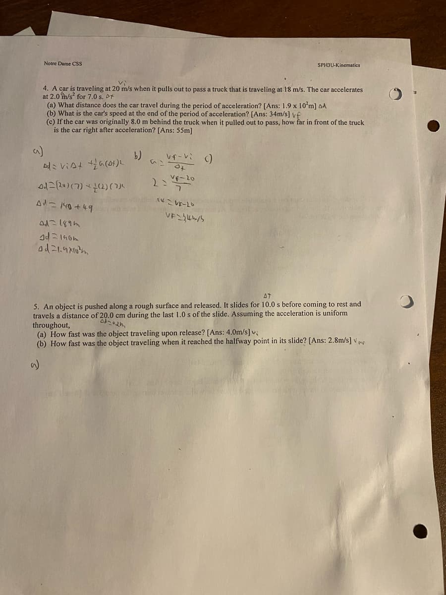 Notre Dame CSS
4. A car is traveling at 20 m/s when it pulls out to pass a truck that is traveling at 18 m/s. The car accelerates
at 2.0 m/s2 for 7.0 s. Pt
(a) What distance does the car travel during the period of acceleration? [Ans: 1.9 x 10²m] AA
(b) What is the car's speed at the end of the period of acceleration? [Ans: 34m/s] vf
(c) If the car was originally 8.0 m behind the truck when it pulled out to pass, how far in front of the truck
is the car right after acceleration? [Ans: 55m]
b)
Ad=vist +(4+)2
(20) (7) (2)
Ad = 140+49
4d=189m
Id=140m
od 21.9x10
SPH3U-Kinematics
vf-vi ()
of
VF-20
7
14:20
VF\344/5
AT
5. An object is pushed along a rough surface and released. It slides for 10.0 s before coming to rest and
travels a distance of 20.0 cm during the last 1.0 s of the slide. Assuming the acceleration is uniform
throughout,
od-02m
(a) How fast was the object traveling upon release? [Ans: 4.0m/s] v
(b) How fast was the object traveling when it reached the halfway point in its slide? [Ans: 2.8m/s] V