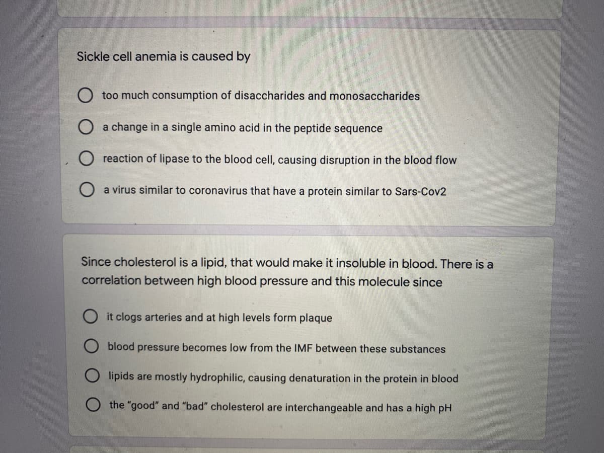 Sickle cell anemia is caused by
too much consumption of disaccharides and monosaccharides
a change in a single amino acid in the peptide sequence
reaction of lipase to the blood cell, causing disruption in the blood flow
a virus similar to coronavirus that have a protein similar to Sars-Cov2
Since cholesterol is a lipid, that would make it insoluble in blood. There is a
correlation between high blood pressure and this molecule since
it clogs arteries and at high levels form plaque
blood pressure becomes low from the IMF between these substances
lipids are mostly hydrophilic, causing denaturation in the protein in blood
the "good" and "bad" cholesterol are interchangeable and has a high pH
