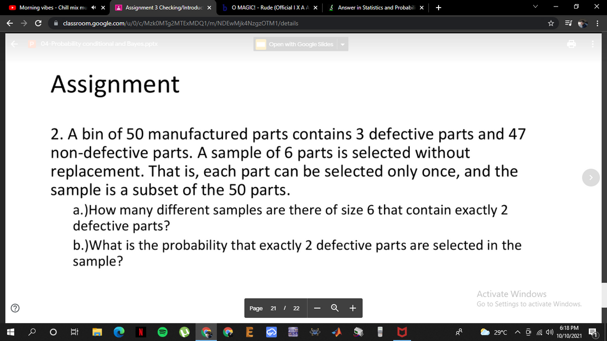 O Morning vibes - Chill mix mu
A Assignment 3 Checking/Introduc ×
O MAGIC! - Rude (Official I XA A X
3 Answer in Statistics and Probabili x
+
A classroom.google.com/u/0/c/MzkOMTg2MTExMDQ1/m/NDEwMjk4NzgzOTM1/details
P 04-Probability conditional and Bayes.pptx
Open with Google Slides
Assignment
2. A bin of 50 manufactured parts contains 3 defective parts and 47
non-defective parts. A sample of 6 parts is selected without
replacement. That is, each part can be selected only once, and the
sample is a subset of the 50 parts.
a.)How many different samples are there of size 6 that contain exactly 2
defective parts?
b.)What is the probability that exactly 2 defective parts are selected in the
sample?
Activate Windows
Go to Settings to activate Windows.
Page 21
I 22
+
6:18 PM
29°C
10/10/2021
出
