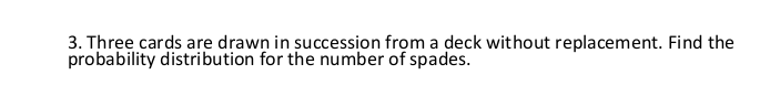 3. Three cards are drawn in succession from a deck without replacement. Find the
probability distribution for the number of spades.
