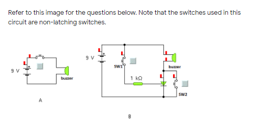 Refer to this image for the questions below. Note that the switches used in this
circuit are non-latching switches.
9 V
buzzer
buzzer
1 kQ
Sw2
A
B
