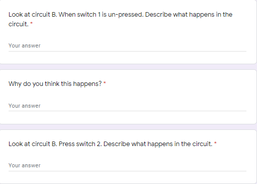 Look at circuit B. When switch 1 is un-pressed. Describe what happens in the
circuit. *
Your answer
Why do you think this happens? *
Your answer
Look at circuit B. Press switch 2. Describe what happens in the circuit. *
Your answer
