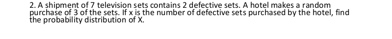 2. A shipment of 7 television sets contains 2 defective sets. A hotel makes a random
purchase of 3 of the sets. If x is the number of defective sets purchased by the hotel, find
the probability distribution of X.
