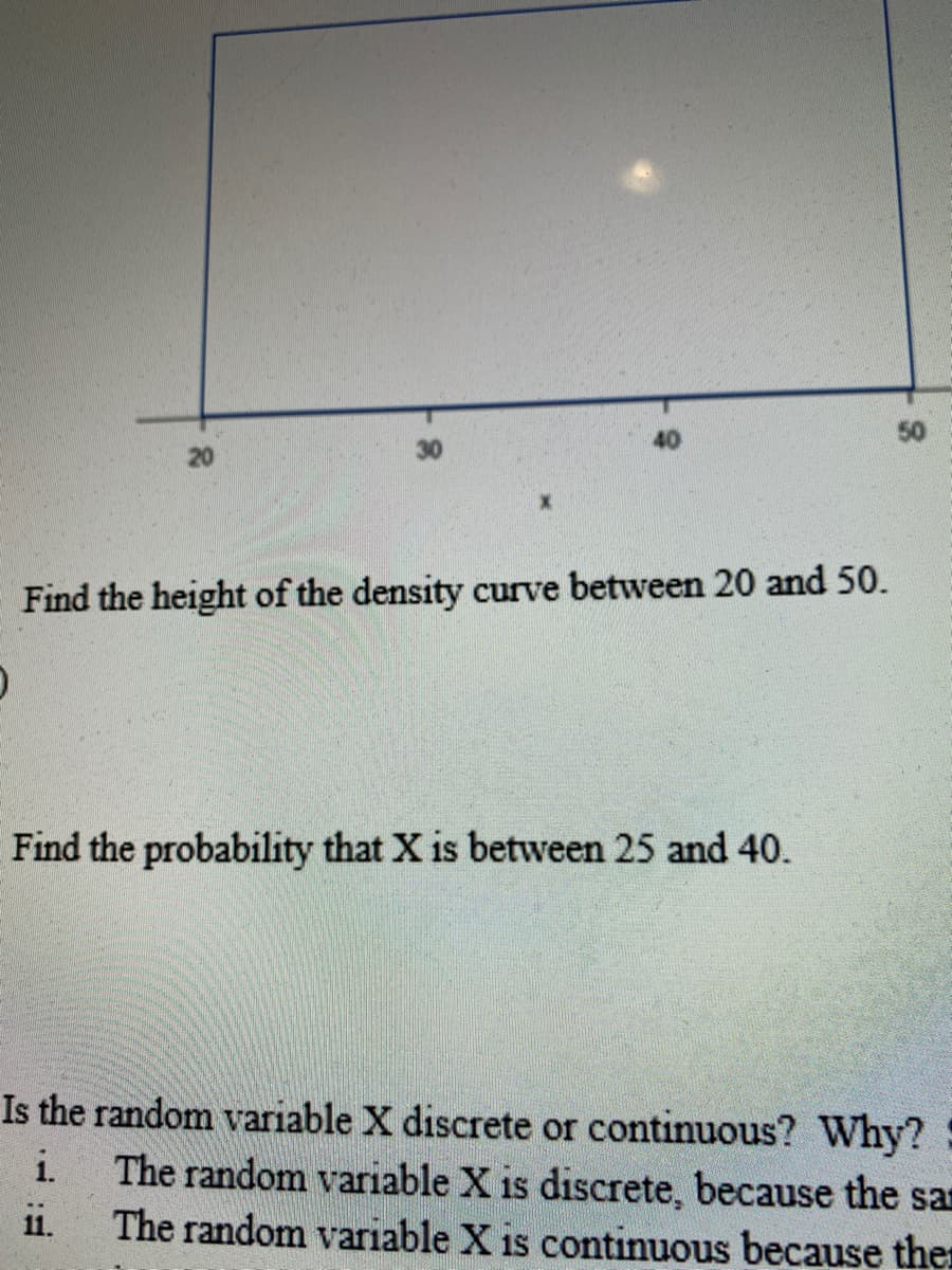 40
50
20
Find the height of the density curve between 20 and 50.
Find the probability that X is between 25 and 40.
Is the random variable X discrete or continuous? Why?
The random variable X is discrete, because the san
The random variable X is continuous because ther
i.
1i.
