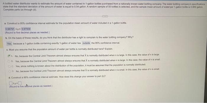 A bottled water distributor wants to estimate the amount of water contained in 1-gallon bottles purchased from a nationally known water bottling company. The water bottling company's specifications
state that the standard deviation of the amount of water is equal to 0.04 gallon. A random sample of 50 bottles is selected, and the sample mean amount of water per 1-gallon bottle is 0.959 gallon
Complete parts (a) through (d).
a. Construct a 95% confidence interval estimate for the population mean amount of water included in a 1-gallon bottle.
0.94791 sus 0.97009
(Round to five decimal places as needed.)
b. On the basis of these results, do you think that the distributor has a right to complain to the water bottling company? Why?
Yes, because a 1-gallon bottle containing exactly 1-gallon of water lies outside the 95% confidence interval.
c. Must you assume that the population amount of water per bottle is normally distributed here? Explain.
A. No, because the Central Limit Theorem almost always ensures that X is normally distributed when n is large. In this case, the value of n is large
B. Yes, because the Central Limit Theorem almost always ensures that X is normally distributed when n is large. In this case, the value of n is smal
OC. Yes, since nothing is known about the distribution of the population, it must be assumed that the population is normally distributed
OD. No, because the Central Limit Theorem almost always ensures that X is normally distributed when n is small, In this case, the value of n is small
d. Construct a 90 % confidence interval estimate. How does this change your answer to part (b)?
(Round to five detimal places as needed.)