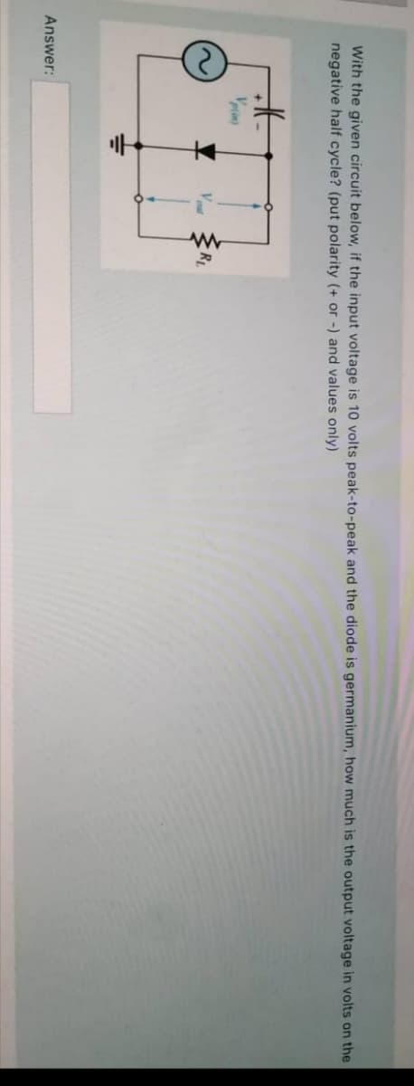 With the given circuit below, if the input voltage is 10 volts peak-to-peak and the diode is germanium, how much is the output voltage in volts on the
negative half cycle? (put polarity (+ or -) and values only)
Vrin
R
Answer:
