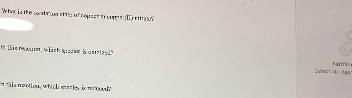 What is the oxidation state of copper in copper(II) nitrate?
In this reaction, which species is oxidized?
Nothing
Select an objec
In this reaction, which species is reduced?
