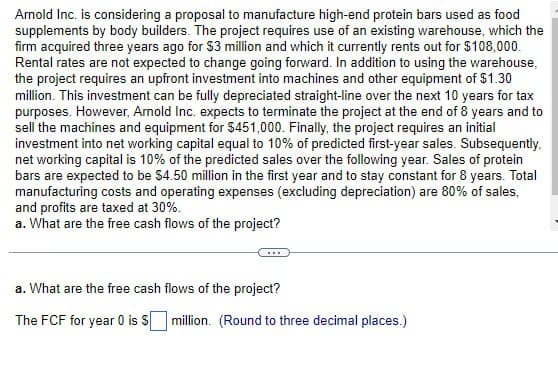 Arnold Inc. is considering a proposal to manufacture high-end protein bars used as food
supplements by body builders. The project requires use of an existing warehouse, which the
firm acquired three years ago for $3 million and which it currently rents out for $108,000.
Rental rates are not expected to change going forward. In addition to using the warehouse,
the project requires an upfront investment into machines and other equipment of $1.30
million. This investment can be fully depreciated straight-line over the next 10 years for tax
purposes. However, Arnold Inc. expects to terminate the project at the end of 8 years and to
sell the machines and equipment for $451,000. Finally, the project requires an initial
investment into net working capital equal to 10% of predicted first-year sales. Subsequently,
net working capital is 10% of the predicted sales over the following year. Sales of protein
bars are expected to be $4.50 million in the first year and to stay constant for 8 years. Total
manufacturing costs and operating expenses (excluding depreciation) are 80% of sales,
and profits are taxed at 30%.
a. What are the free cash flows of the project?
a. What are the free cash flows of the project?
The FCF for year 0 is $ million. (Round to three decimal places.)