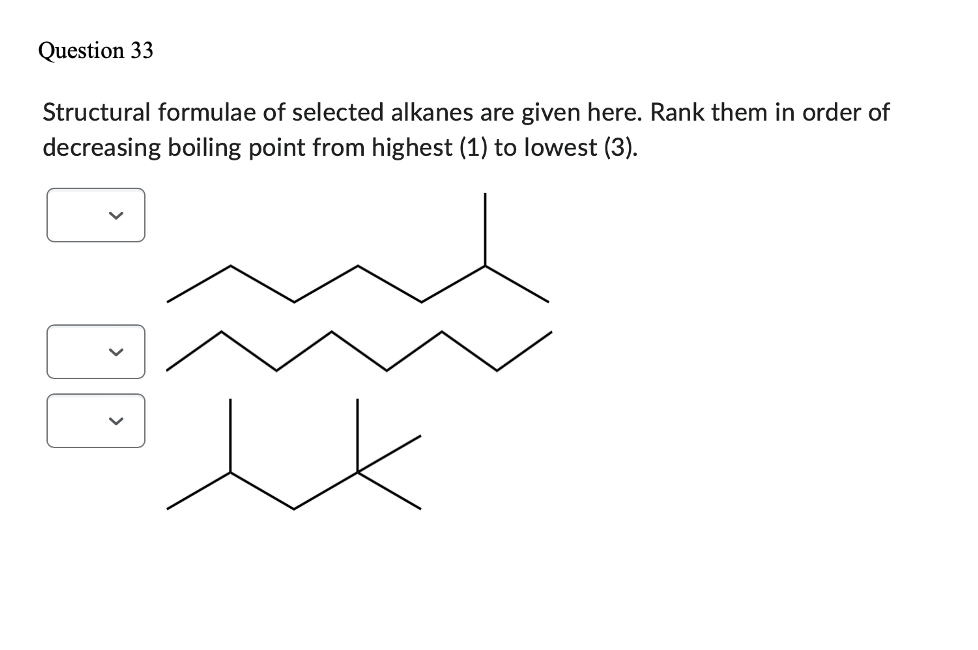 Question 33
Structural formulae of selected alkanes are given here. Rank them in order of
decreasing boiling point from highest (1) to lowest (3).