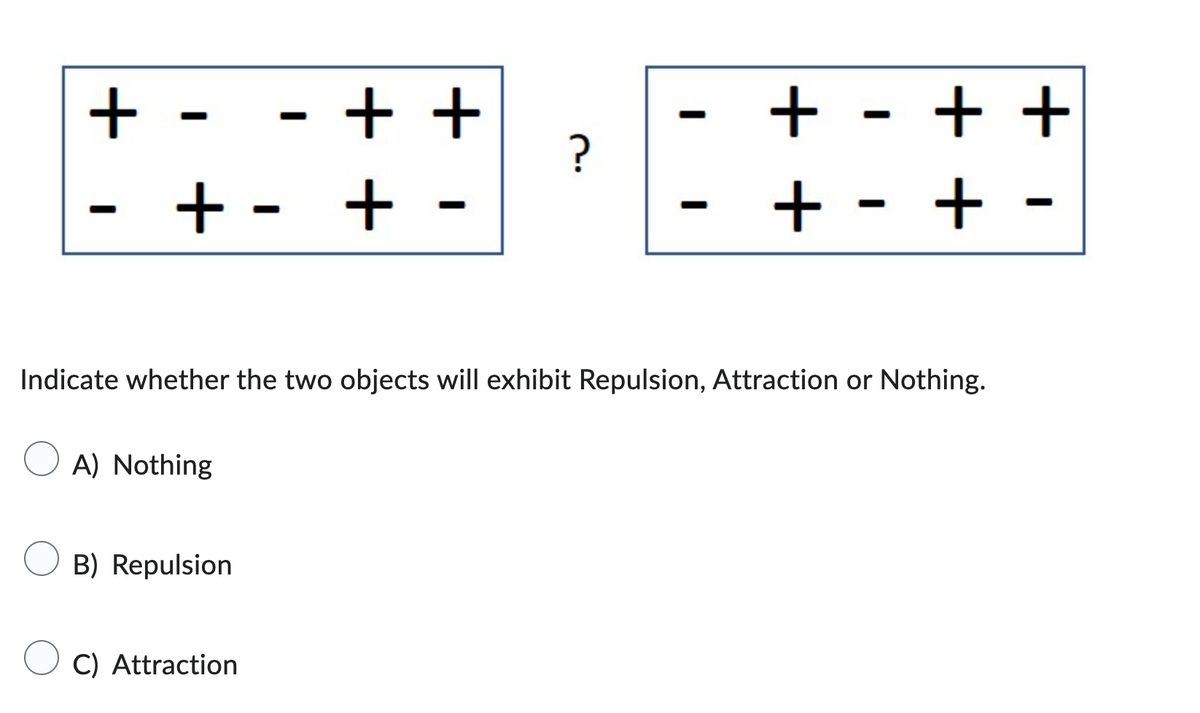 +-
+-
A) Nothing
-
B) Repulsion
C) Attraction
++
+
-
?
Indicate whether the two objects will exhibit Repulsion, Attraction or Nothing.
-
+++
+ - +
-