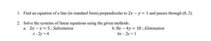 1. Find an equation of a line (in standard form) perpendicular to 2x-y = 1 and passes through (0, 2).
2. Solve the systems of lincar equations using the given methods.
a. 2x - y= 5: Substitution
r- 2y = 4
b. 8x – 4y = 10 ; Elimination
6r - 2y = 1
