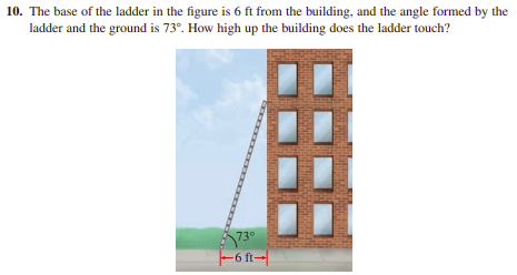 10. The base of the ladder in the figure is 6 ft from the building, and the angle formed by the
ladder and the ground is 73°. How high up the building does the ladder touch?
73°
|-6 ft→|
