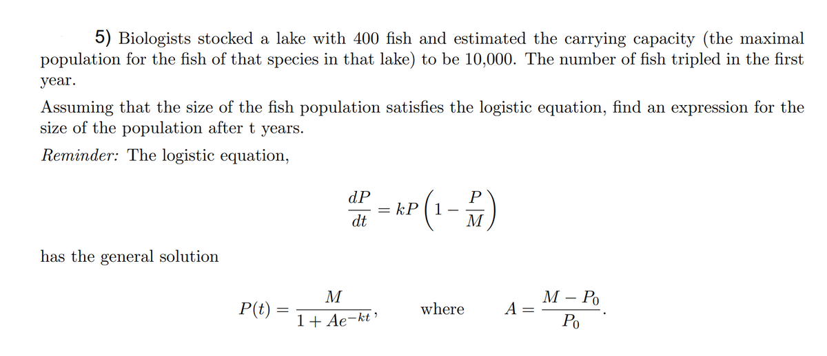 5) Biologists stocked a lake with 400 fish and estimated the carrying capacity (the maximal
population for the fish of that species in that lake) to be 10,000. The number of fish tripled in the first
year.
Assuming that the size of the fish population satisfies the logistic equation, find an expression for the
size of the population aftert years.
Reminder: The logistic equation,
dP
- kP
dt
(1)
P
%3D
М
has the general solution
М — Ро
A :
M
P(t) :
where
||
1+ Ae-kt’
Po
