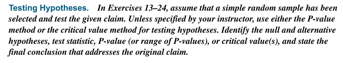 Testing Hypotheses. In Exercises 13–24, assume that a simple random sample has been
selected and test the given claim. Unless specified by your instructor, use either the P-value
method or the critical value method for testing hypotheses. Identify the null and alternative
hypotheses, test statistic, P-value (or range of P-values), or critical value(s), and state the
final conclusion that addresses the original claim.
