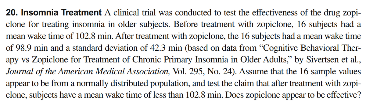 20. Insomnia Treatment A clinical trial was conducted to test the effectiveness of the drug zopi-
clone for treating insomnia in older subjects. Before treatment with zopiclone, 16 subjects had a
mean wake time of 102.8 min. After treatment with zopiclone, the 16 subjects had a mean wake time
of 98.9 min and a standard deviation of 42.3 min (based on data from "Cognitive Behavioral Ther-
apy vs Zopiclone for Treatment of Chronic Primary Insomnia in Older Adults," by Sivertsen et al.,
Journal of the American Medical Association, Vol. 295, No. 24). Assume that the 16 sample values
appear to be from a normally distributed population, and test the claim that after treatment with zopi-
clone, subjects have a mean wake time of less than 102.8 min. Does zopiclone appear to be effective?
