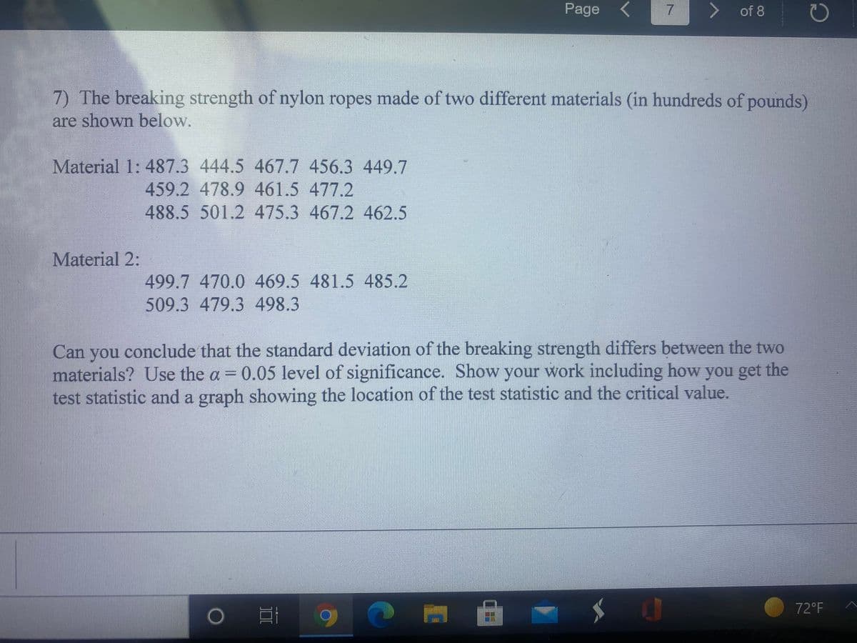 Page <
of 8
7) The breaking strength of nylon ropes made of two different materials (in hundreds of pounds)
are shown below.
Material 1: 487.3 444.5 467.7 456.3 449.7
459.2 478.9 461.5 477.2
488.5 501.2 475.3 467.2 462.5
Material 2:
499.7470.0 469.5 481.5 485.2
509.3 479.3 498.3
Can you conclude that the standard deviation of the breaking strength differs between the two
materials? Use the a 0.05 level of significance. Show your work including how you get the
test statistic and a graph showing the location of the test statistic and the critical value.
%3D
72°F
