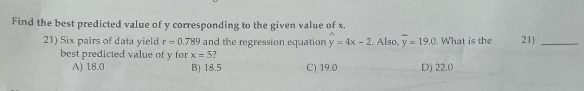 Find the best predicted value of y corresponding to the given value of x.
^
21) Six pairs of data yield r = 0.789 and the regression equation y = 4x - 2. Also, y = 19.0. What is the
best predicted value of y for x = 5?
A) 18.0
B) 18.5
C) 19.0
D) 22.0
21)