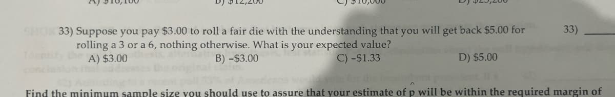 12,200
SHOX 33) Suppose you pay $3.00 to roll a fair die with the understanding that you will get back $5.00 for
rolling a 3 or a 6, nothing otherwise. What is your expected value?
A) $3.00
B) -$3.00
C) -$1.33
D) $5.00
33)
Find the minimum sample size you should use to assure that your estimate of p will be within the required margin of