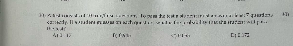 30) A test consists of 10 true/false questions. To pass the test a student must answer at least 7 questions
correctly. If a student guesses on each question, what is the probability that the student will pass
the test?
A) 0.117
B) 0.945
C) 0.055
D) 0.172
30)