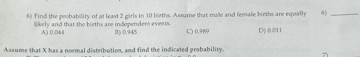 6) Find the probability of at least 2 girls in 10 births. Assume that male and female births are equally
likely and that the births are independent events.
B) 0.945
A) 0.044
C) 0.989
D) 0.011
Assume that X has a normal distribution, and find the indicated probability.
6)
7)