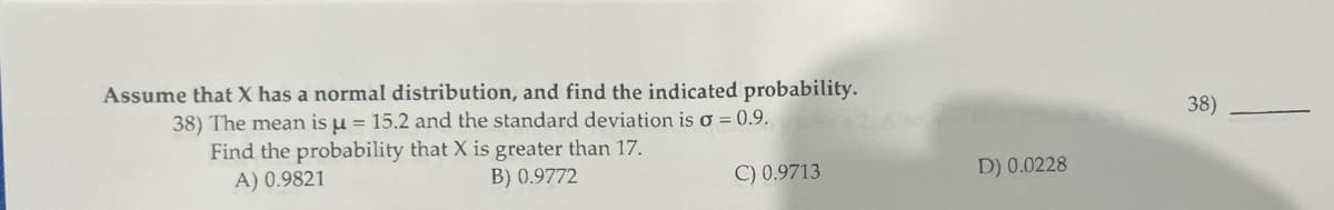 Assume that X has a normal distribution, and find the indicated probability.
38) The mean is u = 15.2 and the standard deviation is o = 0.9.
Find the probability that X is greater than 17.
A) 0.9821
B) 0.9772
C) 0.9713
D) 0.0228
38)