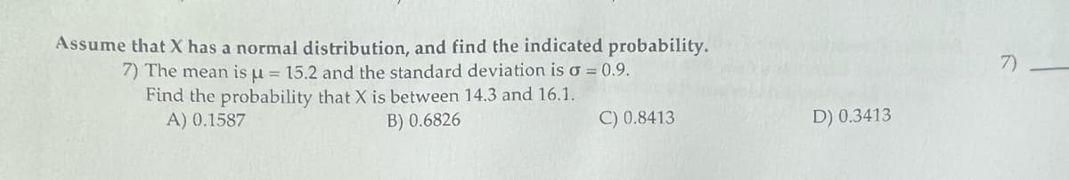 Assume that X has a normal distribution, and find the indicated probability.
7) The mean is μ = 15.2 and the standard deviation is o = 0.9.
Find the probability that X is between 14.3 and 16.1.
A) 0.1587
B) 0.6826
C) 0.8413
D) 0.3413
7)