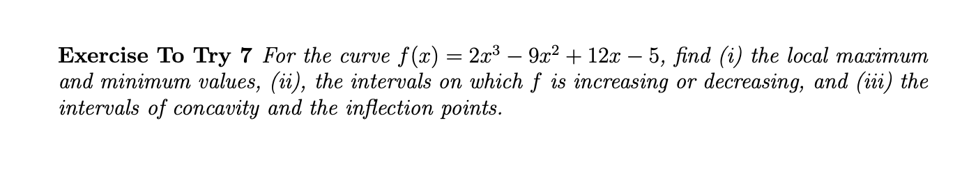 Exercise To Try 7 For the сurve f(x) — 23 — 9х2 + 12х — 5, find (i) the local mazimuит
and minimum values, (ii), the intervals on which f is increasing or decreasing, and (iii) the
intervals of concavity and the inflection points.
