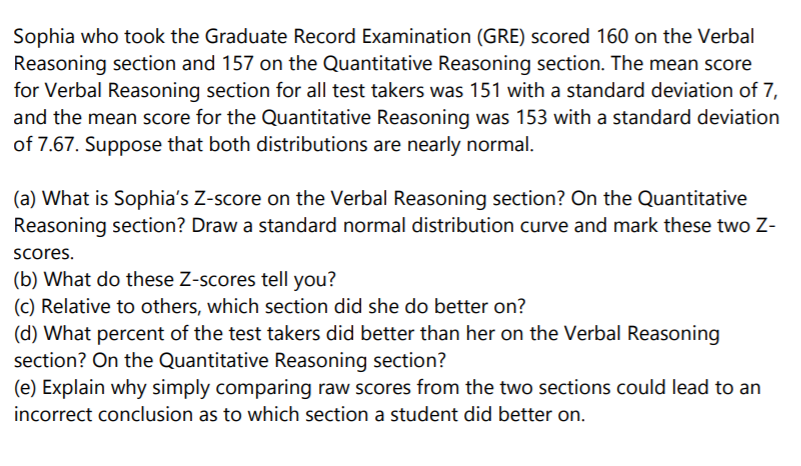 Sophia who took the Graduate Record Examination (GRE) scored 160 on the Verbal
Reasoning section and 157 on the Quantitative Reasoning section. The mean score
for Verbal Reasoning section for all test takers was 151 with a standard deviation of 7,
and the mean score for the Quantitative Reasoning was 153 with a standard deviation
of 7.67. Suppose that both distributions are nearly normal.
(a) What is Sophia's Z-score on the Verbal Reasoning section? On the Quantitative
Reasoning section? Draw a standard normal distribution curve and mark these two Z-
scores.
(b) What do these Z-scores tell you?
(c) Relative to others, which section did she do better on?
(d) What percent of the test takers did better than her on the Verbal Reasoning
section? On the Quantitative Reasoning section?
(e) Explain why simply comparing raw scores from the two sections could lead to an
incorrect conclusion as to which section a student did better on.
