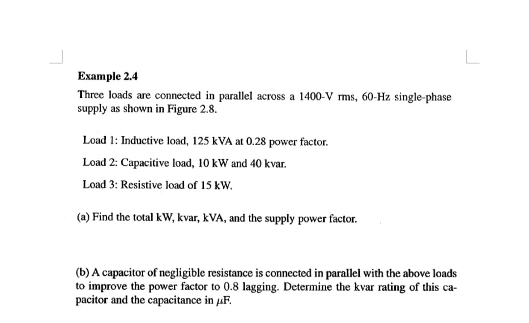 L
Example 2.4
Three loads are connected in parallel across a 1400-V rms, 60-Hz single-phase
supply as shown in Figure 2.8.
Load 1: Inductive load, 125 kVA at 0.28 power factor.
Load 2: Capacitive load, 10 kW and 40 kvar.
Load 3: Resistive load of 15 kW.
(a) Find the total kW, kvar, kVA, and the supply power factor.
(b) A capacitor of negligible resistance is connected in parallel with the above loads
to improve the power factor to 0.8 lagging. Determine the kvar rating of this ca-
pacitor and the capacitance in µF.
