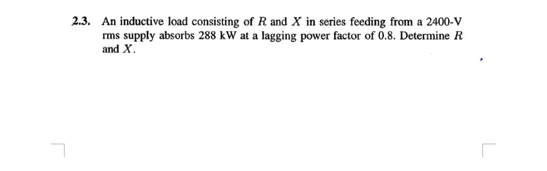 2.3. An inductive load consisting of R and X in series feeding from a 2400-V
rms supply absorbs 288 kW at a lagging power factor of 0.8. Determine R
and X.
