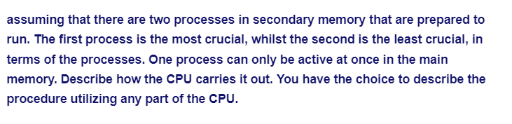 assuming that there are two processes in secondary memory that are prepared to
run. The first process is the most crucial, whilst the second is the least crucial, in
terms of the processes. One process can only be active at once in the main
memory. Describe how the CPU carries it out. You have the choice to describe the
procedure utilizing any part of the CPU.