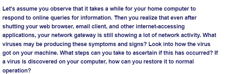 Let's assume you observe that it takes a while for your home computer to
respond to online queries for information. Then you realize that even after
shutting your web browser, email client, and other internet-accessing
applications, your network gateway is still showing a lot of network activity. What
viruses may be producing these symptoms and signs? Look into how the virus
got on your machine. What steps can you take to ascertain if this has occurred? If
a virus is discovered on your computer, how can you restore it to normal
operation?