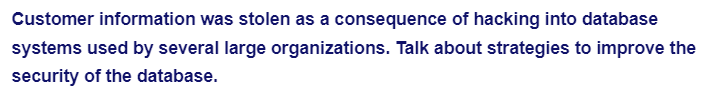 Customer information was stolen as a consequence of hacking into database
systems used by several large organizations. Talk about strategies to improve the
security of the database.