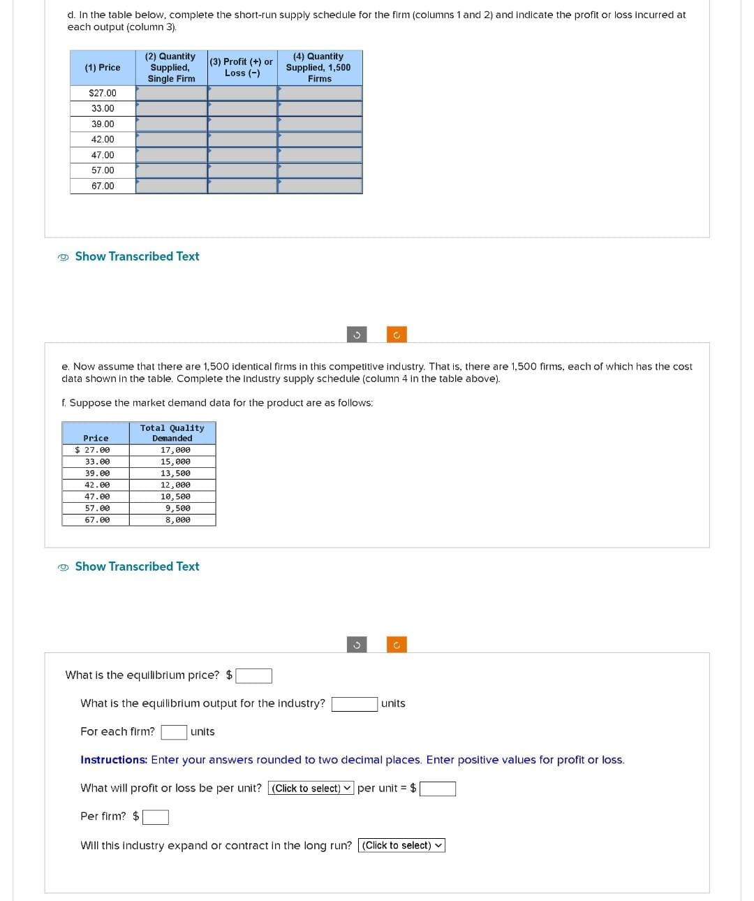 d. In the table below, complete the short-run supply schedule for the firm (columns 1 and 2) and Indicate the profit or loss incurred at
each output (column 3).
(1) Price
$27.00
(2) Quantity (3) Profit (+) or
Supplied,
Single Firm
Loss (-)
(4) Quantity
Supplied, 1,500
Firms
33.00
39.00
42.00
47.00
57.00
67.00
Show Transcribed Text
e. Now assume that there are 1,500 identical firms in this competitive industry. That is, there are 1,500 firms, each of which has the cost
data shown in the table. Complete the industry supply schedule (column 4 in the table above).
f. Suppose the market demand data for the product are as follows:
Price
Total Quality
Demanded
$ 27.00
17,000
33.00
15,000
39.00
13,500
42.00
12,000
47.00
10,500
57.00
9,500
67.00
8,000
Show Transcribed Text
What is the equilibrium price? $
What is the equilibrium output for the industry?
For each firm?
units
units
Instructions: Enter your answers rounded to two decimal places. Enter positive values for profit or loss.
What will profit or loss be per unit? (Click to select) per unit = $
Per firm? $
Will this industry expand or contract in the long run? (Click to select)