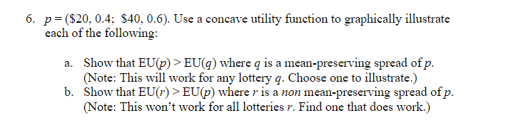 6. p= ($20, 0.4; $40, 0.6). Use a concave utility function to graphically illustrate
each of the following:
a. Show that EU(p) > EU(q) where q is a mean-preserving spread of p.
(Note: This will work for any lottery q. Choose one to illustrate.)
b. Show that EU(r) > EU(p) where r is a non mean-preserving spread of p.
(Note: This won't work for all lotteries r. Find one that does work.)